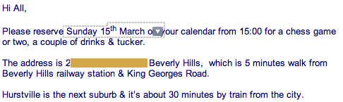 Please reserve Sunday 15th March on your calendar from 15:00 for a chess game or two, a couple of drinks & tucker. The address is 2[Censored] Beverly Hills,  which is 5 minutes walk from Beverly Hills railway station & King Georges Road.
